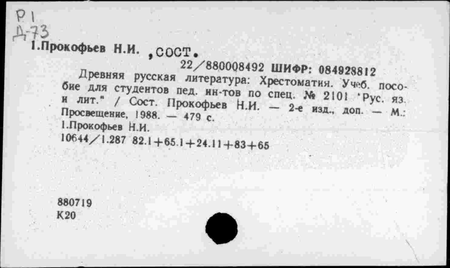 ﻿р|
А-?з
I.Прокофьев Н.И. ,СОСТ.
п	22/880008492 ШИФР: 08492881?
бнеЛГ™Га“" ЛИТ'1МТ^« Хреетомат“» у«2посо
.	» 2101 - Рус ,3
лит. / сост. Прокофьев И И _ о^>	л из
Просвещение, 1988. — 479 с ’	* изд- доп- — М.:
1.Прокофьев Н и.
10644/1.287 82.1+65.1+24.11+83+65
880719 К20